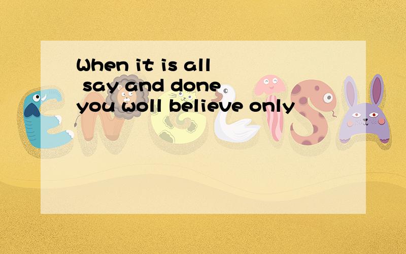 When it is all say and done you woll believe only