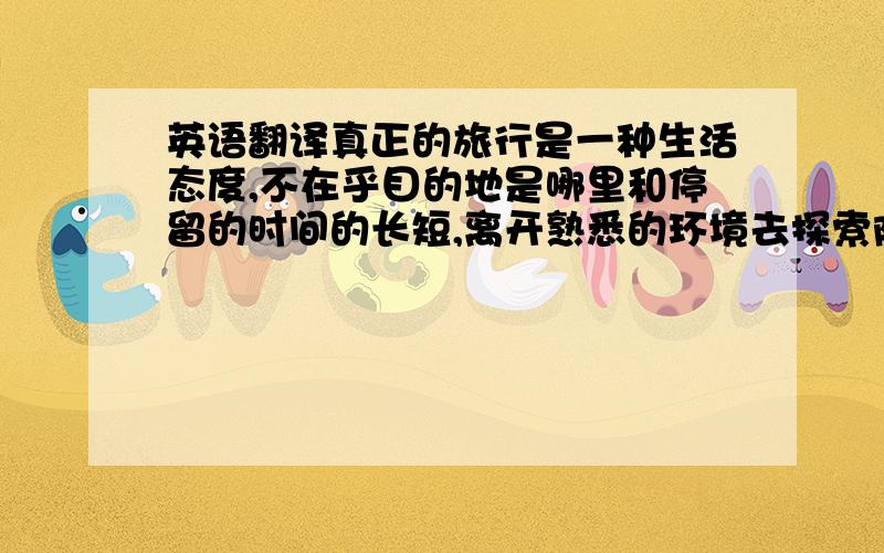 英语翻译真正的旅行是一种生活态度,不在乎目的地是哪里和停留的时间的长短,离开熟悉的环境去探索陌生的风景,体验一种从未有过