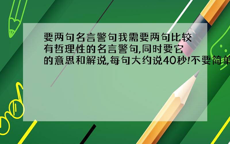 要两句名言警句我需要两句比较有哲理性的名言警句,同时要它的意思和解说,每句大约说40秒!不要简单到连初中生都知道,又不要