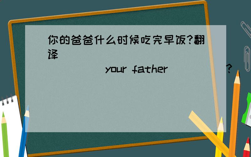 你的爸爸什么时候吃完早饭?翻译 _____ _____ _____your father_____?