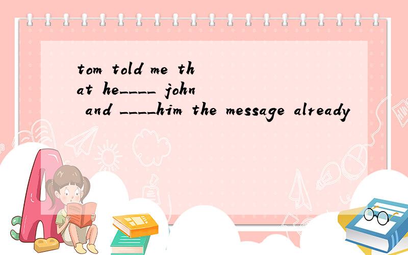 tom told me that he____ john and ____him the message already