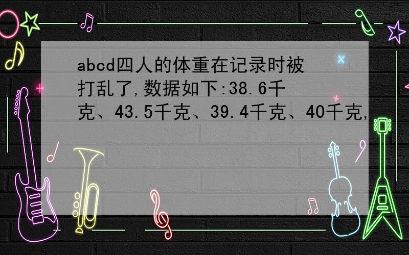 abcd四人的体重在记录时被打乱了,数据如下:38.6千克、43.5千克、39.4千克、40千克,