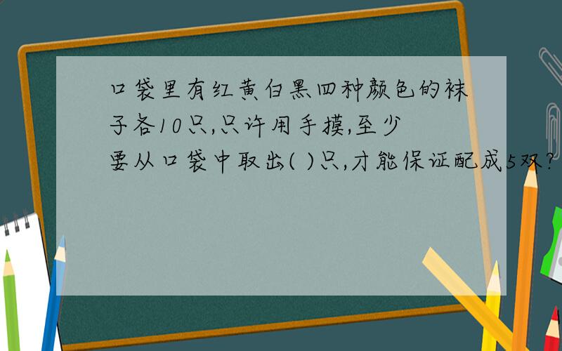 口袋里有红黄白黑四种颜色的袜子各10只,只许用手摸,至少要从口袋中取出( )只,才能保证配成5双?