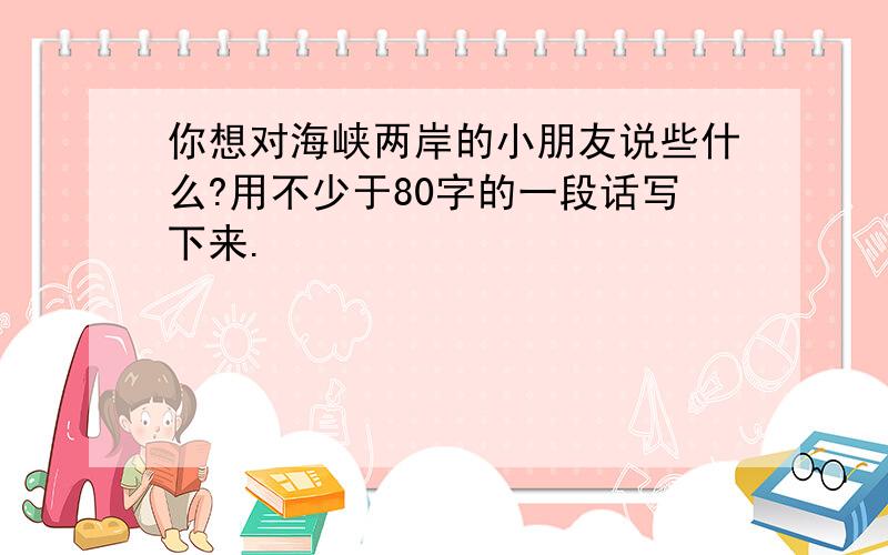 你想对海峡两岸的小朋友说些什么?用不少于80字的一段话写下来.