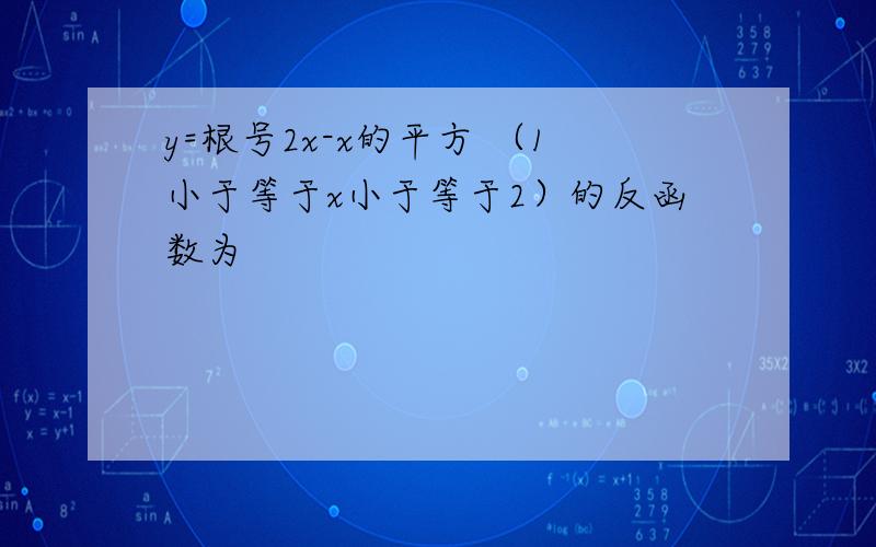 y=根号2x-x的平方 （1小于等于x小于等于2）的反函数为