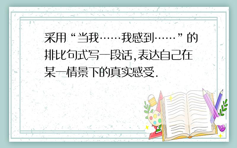 采用“当我……我感到……”的排比句式写一段话,表达自己在某一情景下的真实感受.