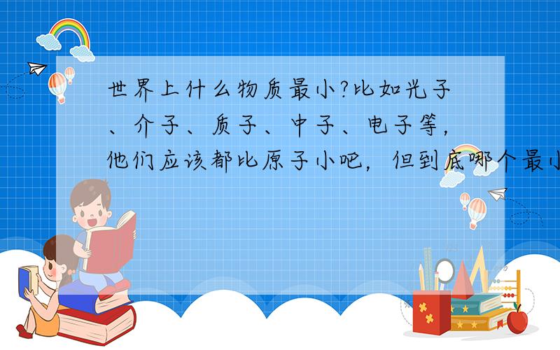 世界上什么物质最小?比如光子、介子、质子、中子、电子等，他们应该都比原子小吧，但到底哪个最小呢？