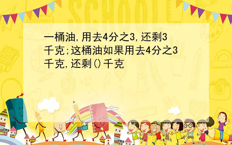 一桶油,用去4分之3,还剩3千克;这桶油如果用去4分之3千克,还剩()千克