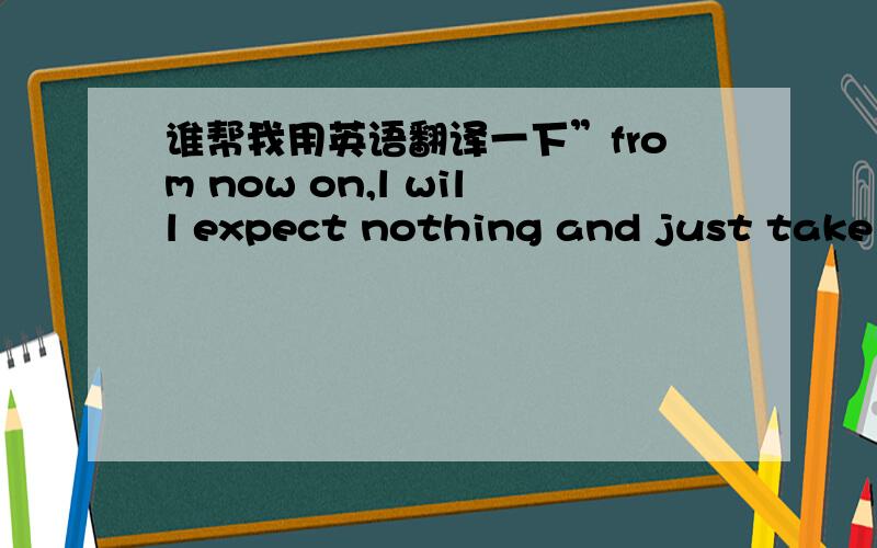 谁帮我用英语翻译一下”from now on,l will expect nothing and just take w