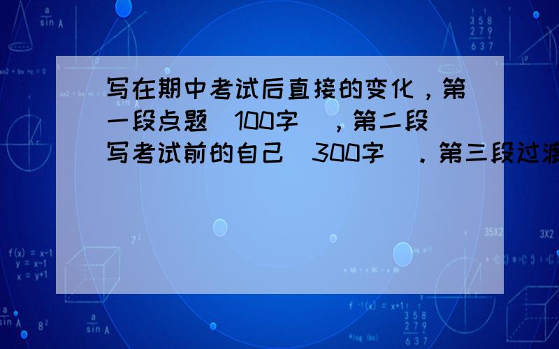 写在期中考试后直接的变化，第一段点题（100字），第二段写考试前的自己（300字)。第三段过渡(80字)，第四段写考试后