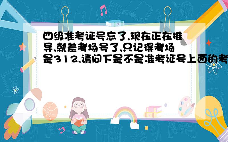 四级准考证号忘了,现在正在推导,就差考场号了,只记得考场是312,请问下是不是准考证号上面的考场号是不是这个312?或者