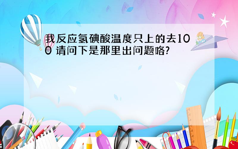 我反应氢碘酸温度只上的去100 请问下是那里出问题咯?