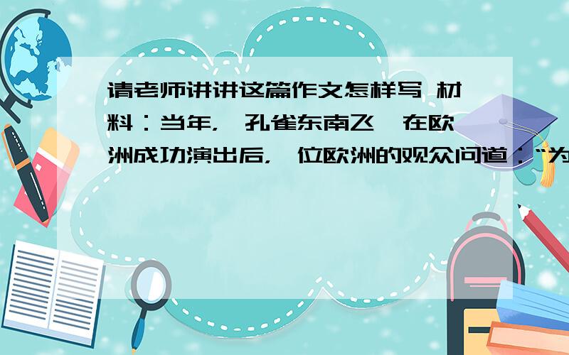 请老师讲讲这篇作文怎样写 材料：当年，《孔雀东南飞》在欧洲成功演出后，一位欧洲的观众问道：“为什么孔雀不往西北方向飞呢？