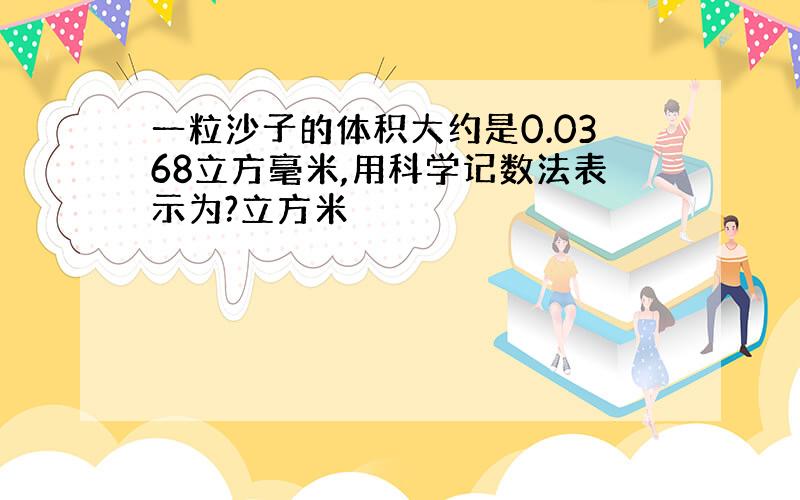 一粒沙子的体积大约是0.0368立方毫米,用科学记数法表示为?立方米