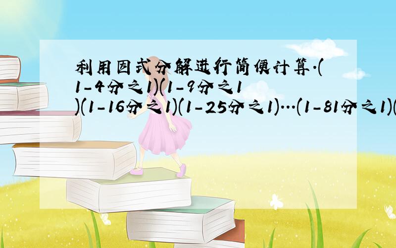 利用因式分解进行简便计算.(1-4分之1)(1-9分之1)(1-16分之1)(1-25分之1)...(1-81分之1)(