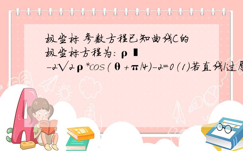 极坐标 参数方程已知曲线C的极坐标方程为：ρ²-2√2ρ*cos(θ+π/4)-2=0（1）若直线l过原点,且