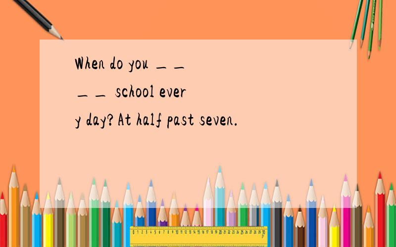 When do you ____ school every day?At half past seven.