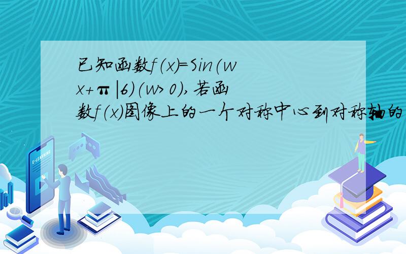 已知函数f（x)=Sin(wx+π|6)(w＞0）,若函数f（x）图像上的一个对称中心到对称轴的距离的最小值为π|3,则