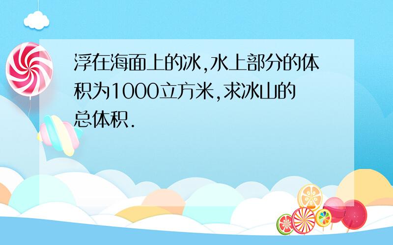 浮在海面上的冰,水上部分的体积为1000立方米,求冰山的总体积.