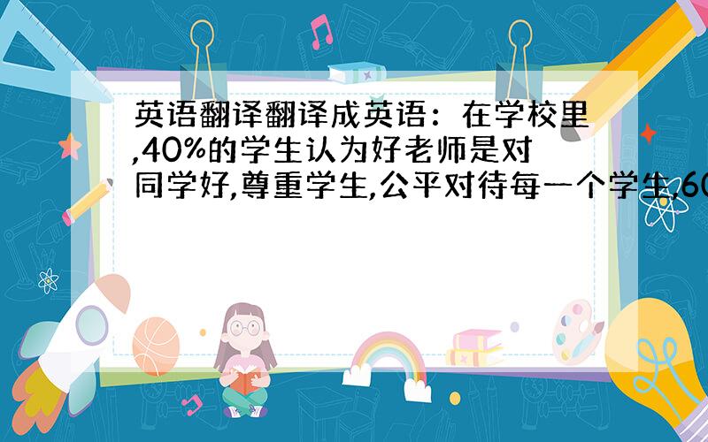 英语翻译翻译成英语：在学校里,40%的学生认为好老师是对同学好,尊重学生,公平对待每一个学生,60%的学生却认为一个好老