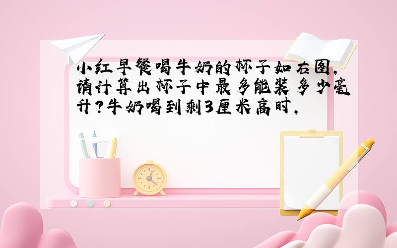 小红早餐喝牛奶的杯子如右图,请计算出杯子中最多能装多少毫升?牛奶喝到剩3厘米高时,