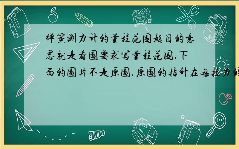 弹簧测力计的量程范围题目的意思就是看图要求写量程范围,下面的图片不是原图.原图的指针在无拉力的情况下指针正指分度盘的0.