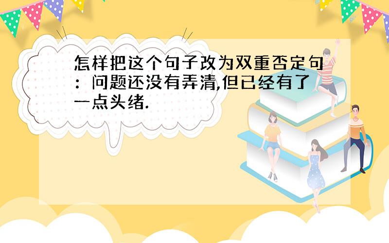 怎样把这个句子改为双重否定句：问题还没有弄清,但已经有了一点头绪.