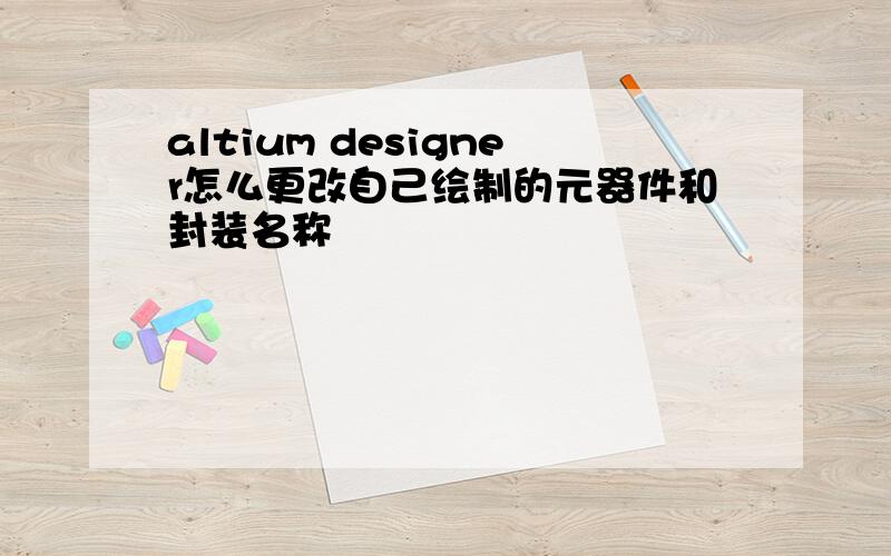 altium designer怎么更改自己绘制的元器件和封装名称