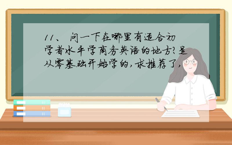 11、 问一下在哪里有适合初学者水平学商务英语的地方?是从零基础开始学的,求推荐了,