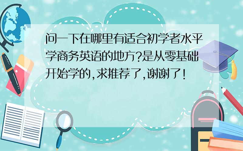 问一下在哪里有适合初学者水平学商务英语的地方?是从零基础开始学的,求推荐了,谢谢了!