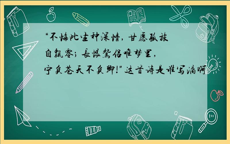 “不悔此生种深情, 甘愿孤旅自飘零； 长恨鸳侣唯梦里, 宁负苍天不负卿!”这首诗是谁写滴啊