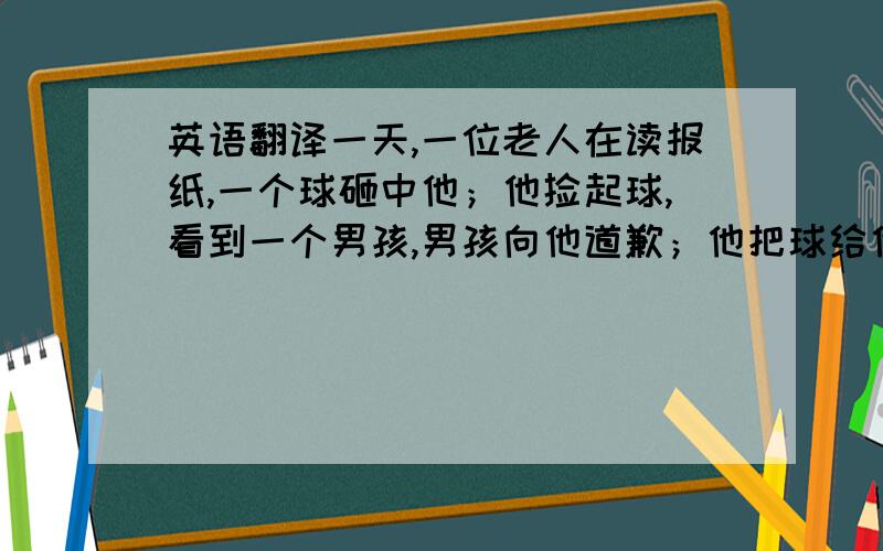 英语翻译一天,一位老人在读报纸,一个球砸中他；他捡起球,看到一个男孩,男孩向他道歉；他把球给他；男孩拿着球很高兴的说再见