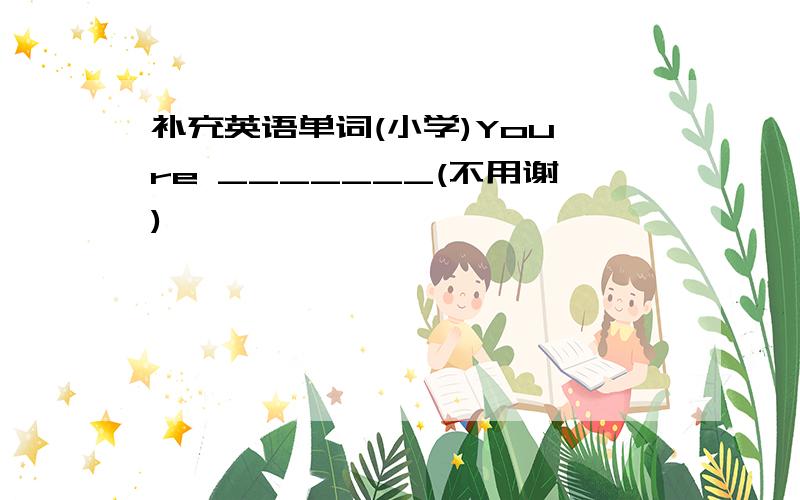 补充英语单词(小学)You're _______(不用谢)