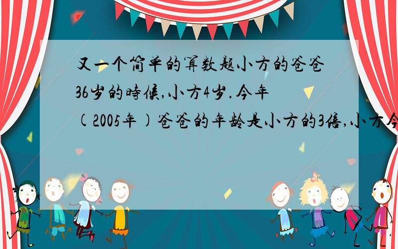 又一个简单的算数题小方的爸爸36岁的时候,小方4岁.今年(2005年)爸爸的年龄是小方的3倍,小方今年几岁?小方是哪一年