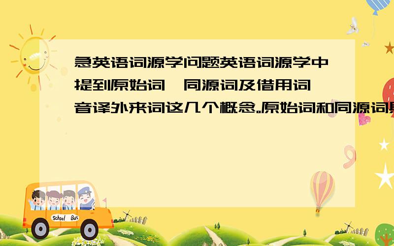 急英语词源学问题英语词源学中提到原始词、同源词及借用词、音译外来词这几个概念。原始词和同源词具体怎么理解？分别指什么？比