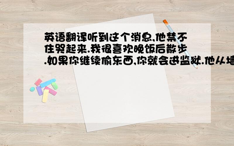 英语翻译听到这个消息,他禁不住哭起来.我很喜欢晚饭后散步.如果你继续偷东西,你就会进监狱.他从墙上撕下通知.