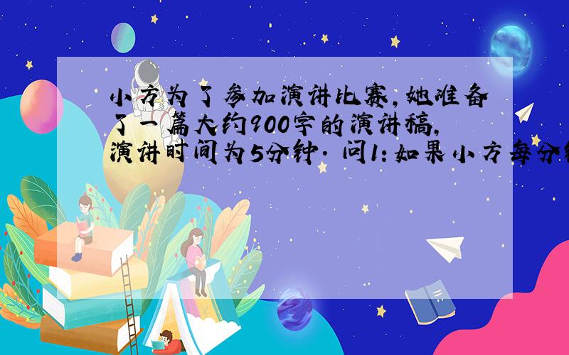 小方为了参加演讲比赛,她准备了一篇大约900字的演讲稿,演讲时间为5分钟. 问1：如果小方每分钟打