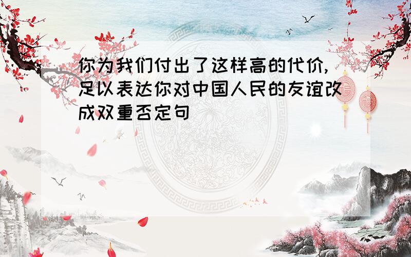 你为我们付出了这样高的代价,足以表达你对中国人民的友谊改成双重否定句