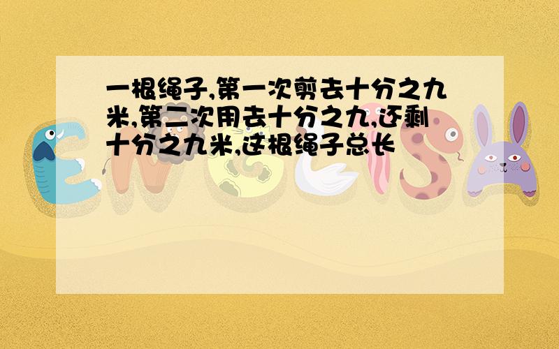 一根绳子,第一次剪去十分之九米,第二次用去十分之九,还剩十分之九米,这根绳子总长