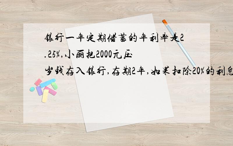 银行一年定期储蓄的年利率是2.25%,小丽把2000元压岁钱存入银行,存期2年,如果扣除20%的利息税,到期可以取本利和