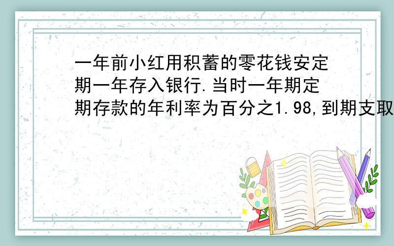 一年前小红用积蓄的零花钱安定期一年存入银行.当时一年期定期存款的年利率为百分之1.98,到期支取后,扣除利息税后小红实得