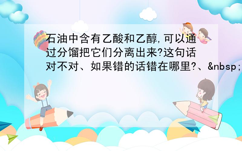 石油中含有乙酸和乙醇,可以通过分馏把它们分离出来?这句话对不对、如果错的话错在哪里?、 请给出详细解答、谢谢