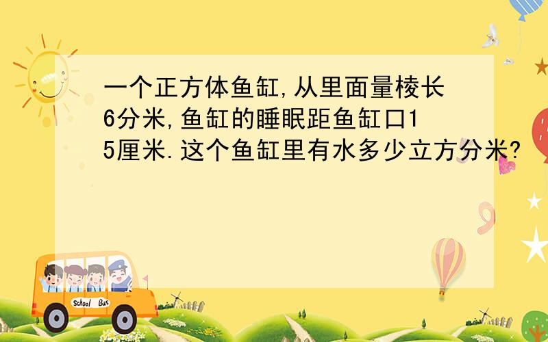 一个正方体鱼缸,从里面量棱长6分米,鱼缸的睡眠距鱼缸口15厘米.这个鱼缸里有水多少立方分米?