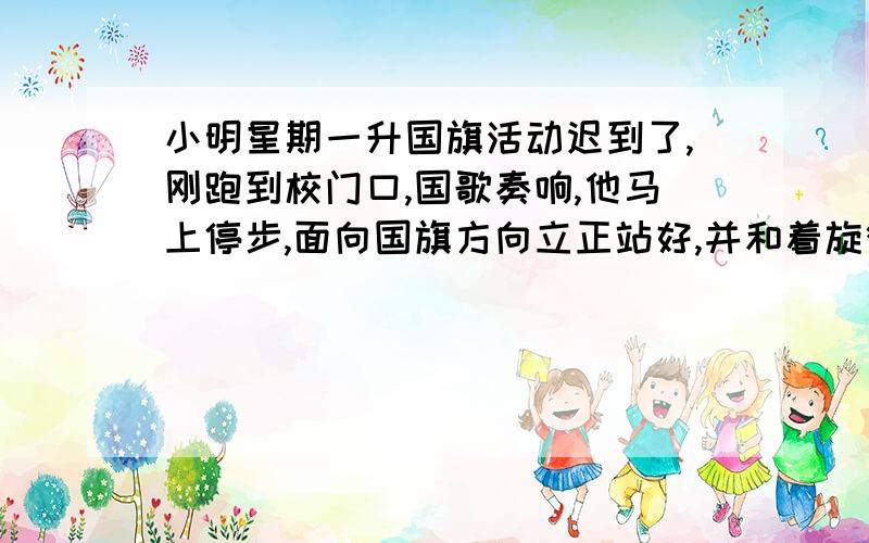 小明星期一升国旗活动迟到了,刚跑到校门口,国歌奏响,他马上停步,面向国旗方向立正站好,并和着旋律唱国歌.（ ）