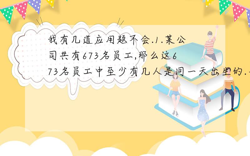 我有几道应用题不会.1.某公司共有673名员工,那么这673名员工中至少有几人是同一天出生的.并说明理由.2.把5名男生