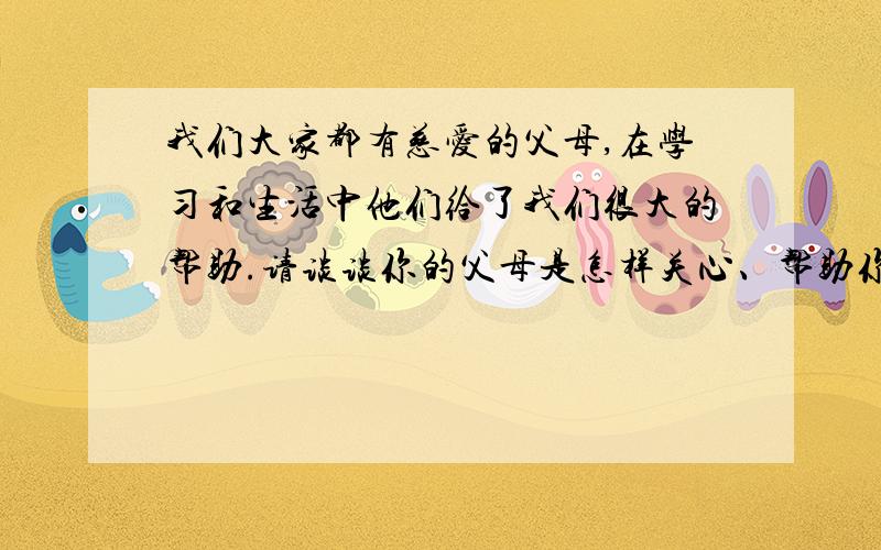 我们大家都有慈爱的父母,在学习和生活中他们给了我们很大的帮助.请谈谈你的父母是怎样关心、帮助你的.你的感想如何?为表达对