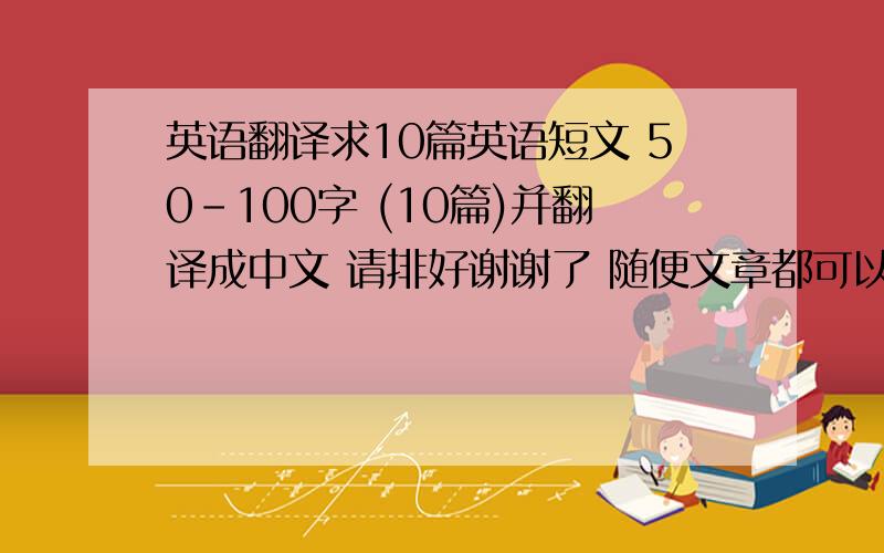 英语翻译求10篇英语短文 50-100字 (10篇)并翻译成中文 请排好谢谢了 随便文章都可以了 是英语就OK加上翻译成