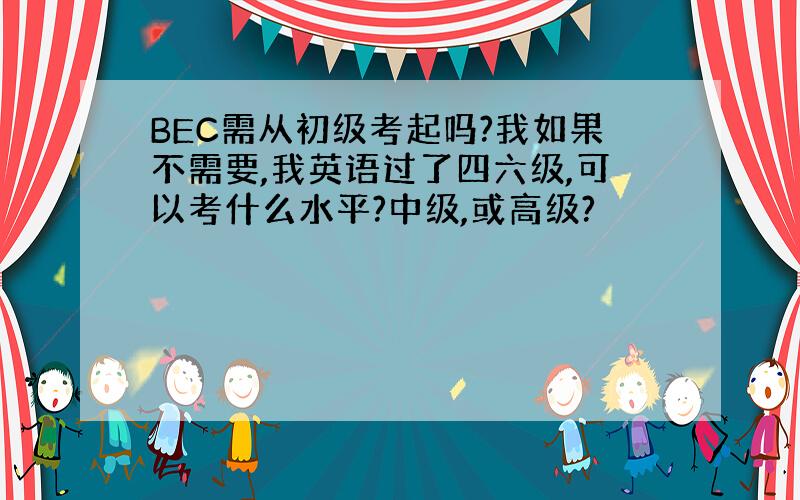 BEC需从初级考起吗?我如果不需要,我英语过了四六级,可以考什么水平?中级,或高级?