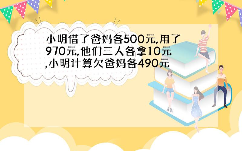 小明借了爸妈各500元,用了970元,他们三人各拿10元,小明计算欠爸妈各490元