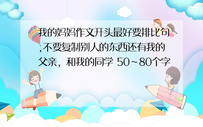 我的妈妈作文开头最好要排比句,不要复制别人的东西还有我的父亲，和我的同学 50~80个字